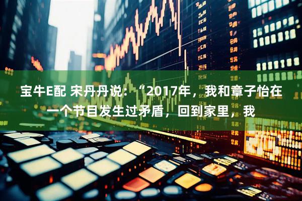宝牛E配 宋丹丹说：“2017年，我和章子怡在一个节目发生过矛盾，回到家里，我