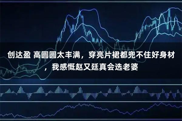 创达盈 高圆圆太丰满，穿亮片裙都兜不住好身材，我感慨赵又廷真会选老婆