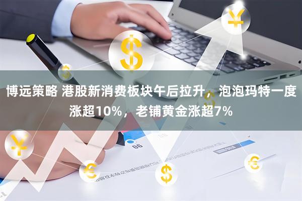 博远策略 港股新消费板块午后拉升，泡泡玛特一度涨超10%，老铺黄金涨超7%
