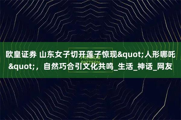 欧皇证券 山东女子切开莲子惊现"人形哪吒"，自然巧合引文化共鸣_生活_神话_网友