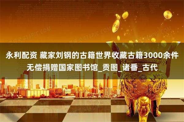 永利配资 藏家刘钢的古籍世界收藏古籍3000余件无偿捐赠国家图书馆_贡图_诸番_古代