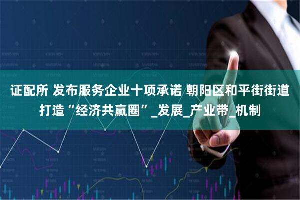 证配所 发布服务企业十项承诺 朝阳区和平街街道打造“经济共赢圈”_发展_产业带_机制