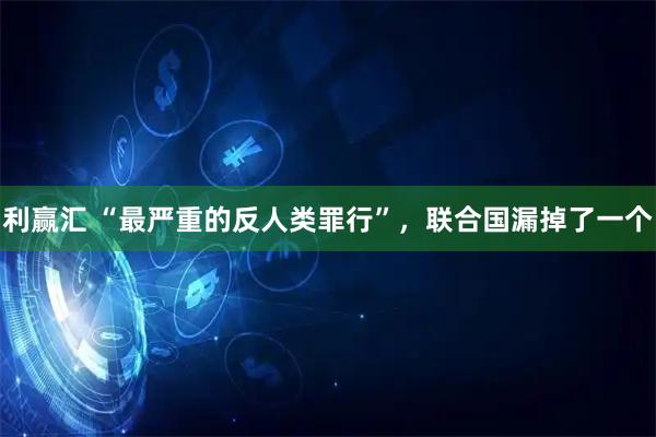 利赢汇 “最严重的反人类罪行”，联合国漏掉了一个