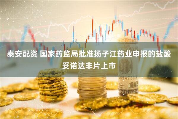 泰安配资 国家药监局批准扬子江药业申报的盐酸妥诺达非片上市