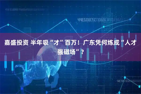 嘉盛投资 半年吸“才”百万！广东凭何炼成“人才强磁场”？