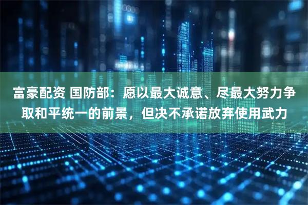 富豪配资 国防部：愿以最大诚意、尽最大努力争取和平统一的前景，但决不承诺放弃使用武力