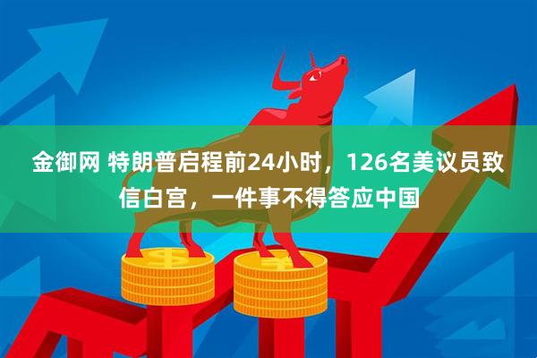 金御网 特朗普启程前24小时，126名美议员致信白宫，一件事不得答应中国