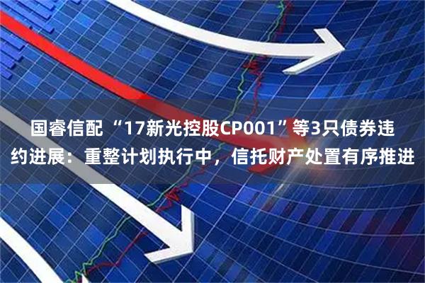 国睿信配 “17新光控股CP001”等3只债券违约进展：重整计划执行中，信托财产处置有序推进