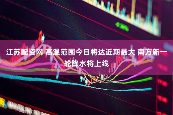 江苏配资网 高温范围今日将达近期最大 南方新一轮降水将上线