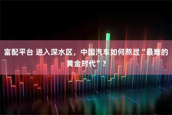 富配平台 进入深水区，中国汽车如何熬过“最难的黄金时代”？