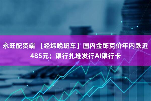 永旺配资端 【经纬晚班车】国内金饰克价年内跌近485元；银行扎堆发行AI银行卡