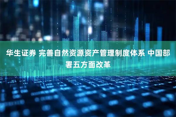 华生证券 完善自然资源资产管理制度体系 中国部署五方面改革