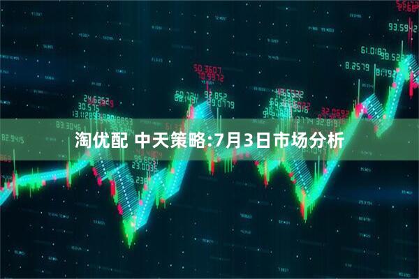 淘优配 中天策略:7月3日市场分析